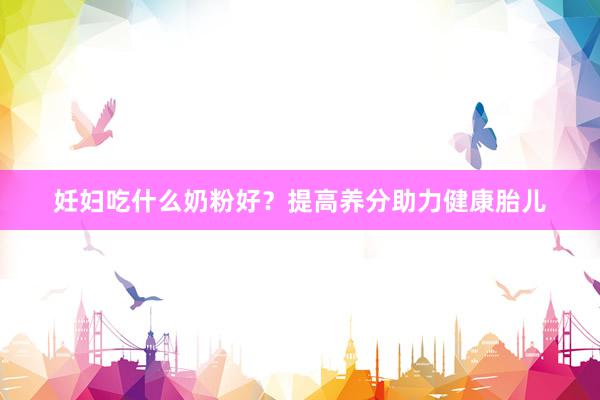妊妇吃什么奶粉好？提高养分助力健康胎儿